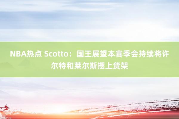 NBA热点 Scotto：国王展望本赛季会持续将许尔特和莱尔斯摆上货架