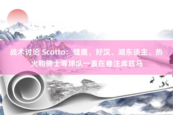 战术讨论 Scotto：雄鹿、好汉、湖东谈主、热火和骑士等球队一直在眷注库兹马