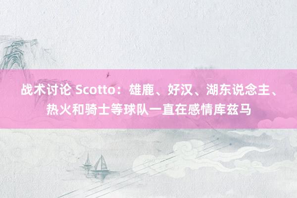 战术讨论 Scotto：雄鹿、好汉、湖东说念主、热火和骑士等球队一直在感情库兹马