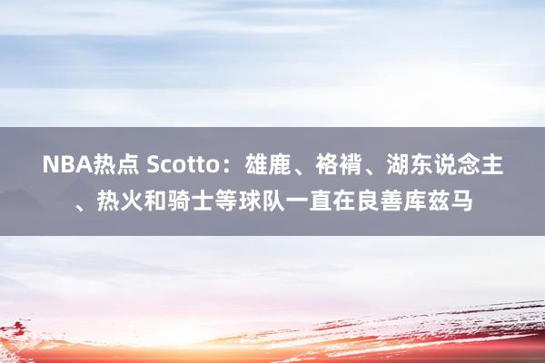 NBA热点 Scotto：雄鹿、袼褙、湖东说念主、热火和骑士等球队一直在良善库兹马