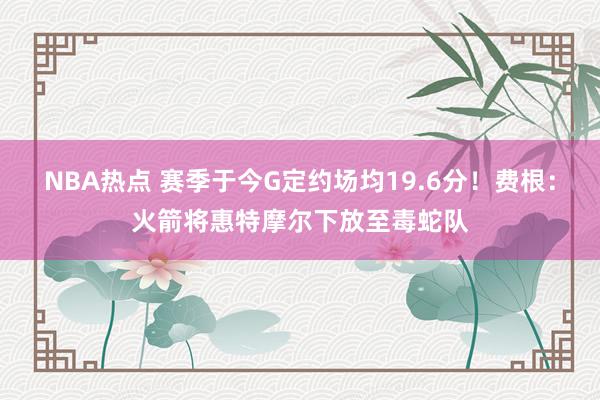 NBA热点 赛季于今G定约场均19.6分！费根：火箭将惠特摩尔下放至毒蛇队