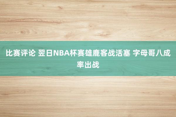 比赛评论 翌日NBA杯赛雄鹿客战活塞 字母哥八成率出战