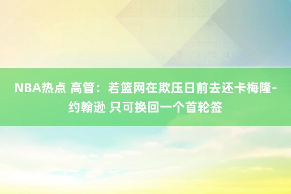 NBA热点 高管：若篮网在欺压日前去还卡梅隆-约翰逊 只可换回一个首轮签