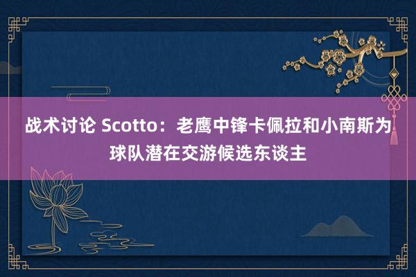 战术讨论 Scotto：老鹰中锋卡佩拉和小南斯为球队潜在交游候选东谈主